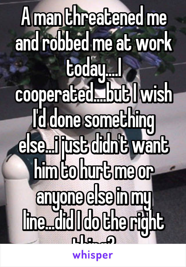 A man threatened me and robbed me at work today....I cooperated....but I wish I'd done something else...i just didn't want him to hurt me or anyone else in my line...did I do the right thing?