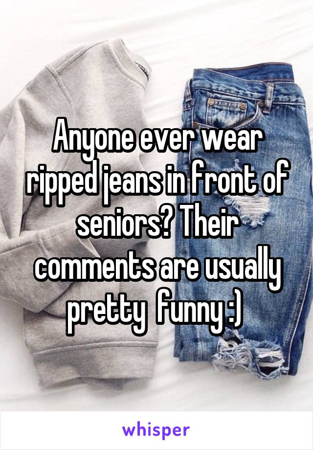Anyone ever wear ripped jeans in front of seniors? Their comments are usually pretty  funny :) 