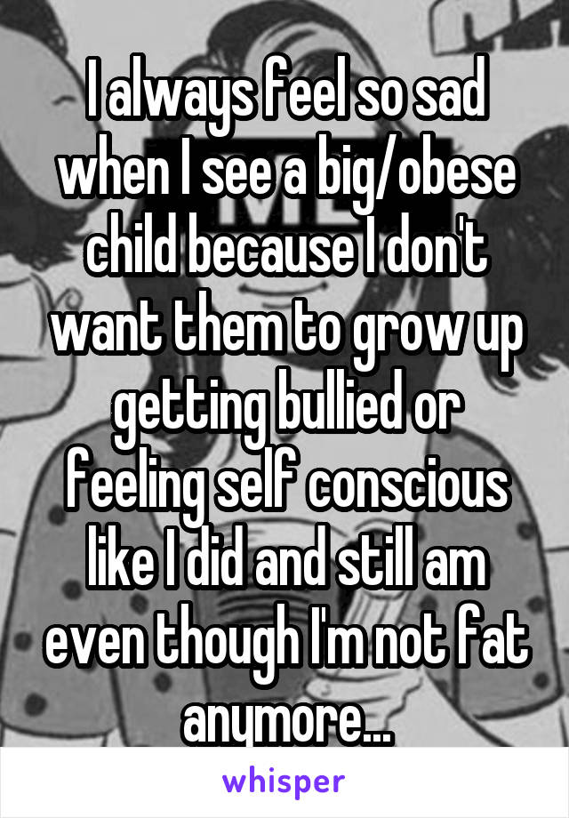 I always feel so sad when I see a big/obese child because I don't want them to grow up getting bullied or feeling self conscious like I did and still am even though I'm not fat anymore...