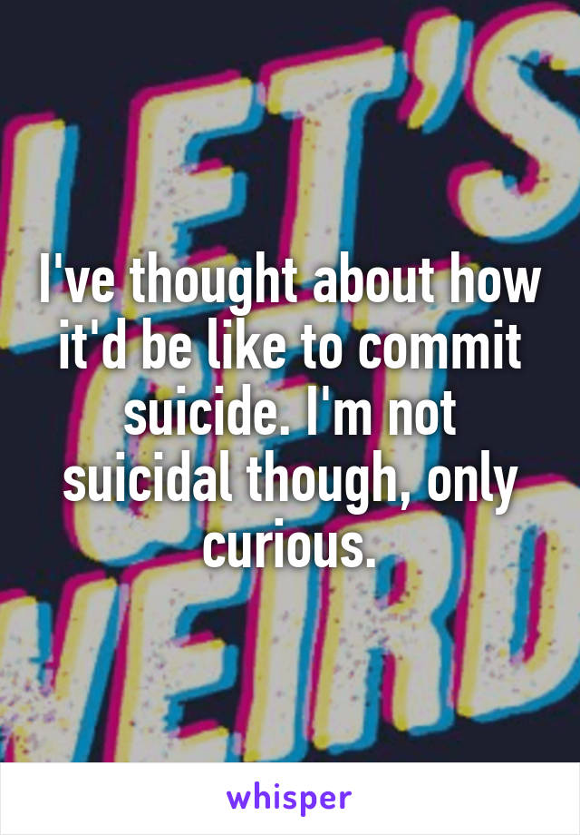 I've thought about how it'd be like to commit suicide. I'm not suicidal though, only curious.