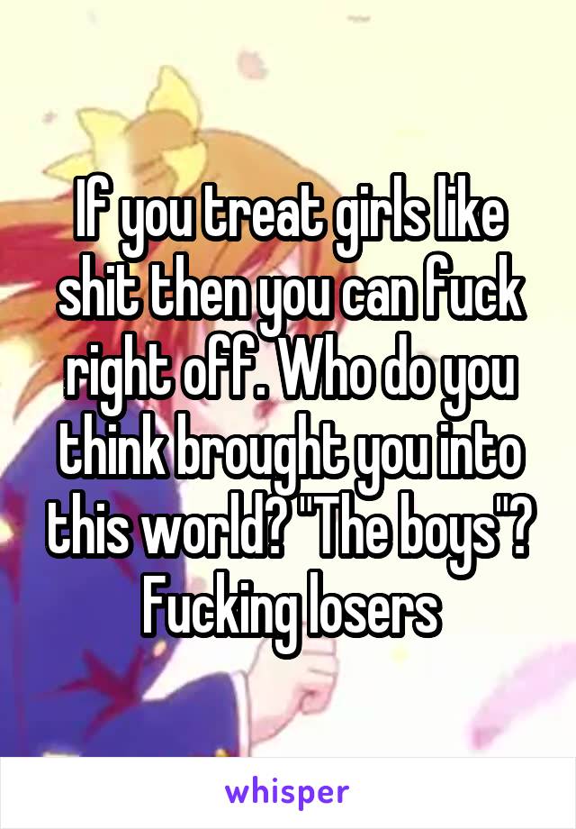 If you treat girls like shit then you can fuck right off. Who do you think brought you into this world? "The boys"? Fucking losers
