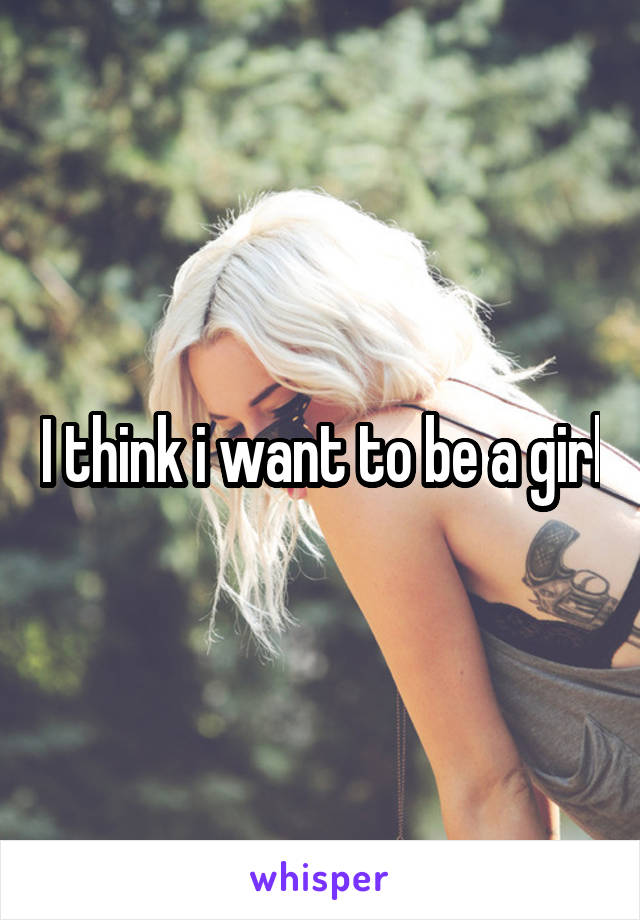 I think i want to be a girl