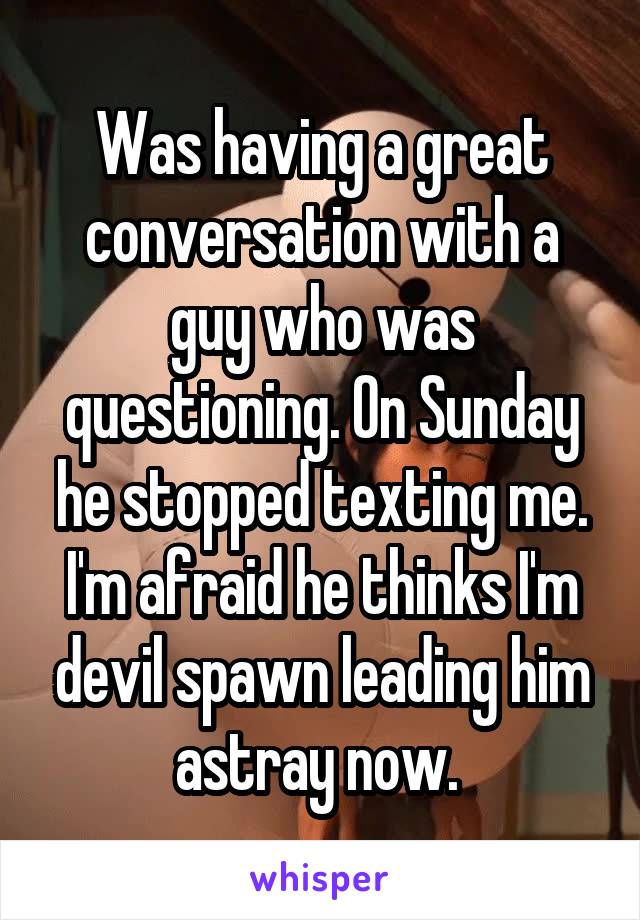 Was having a great conversation with a guy who was questioning. On Sunday he stopped texting me. I'm afraid he thinks I'm devil spawn leading him astray now. 