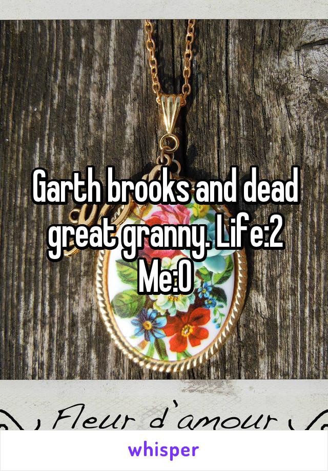 Garth brooks and dead great granny. Life:2
Me:0
