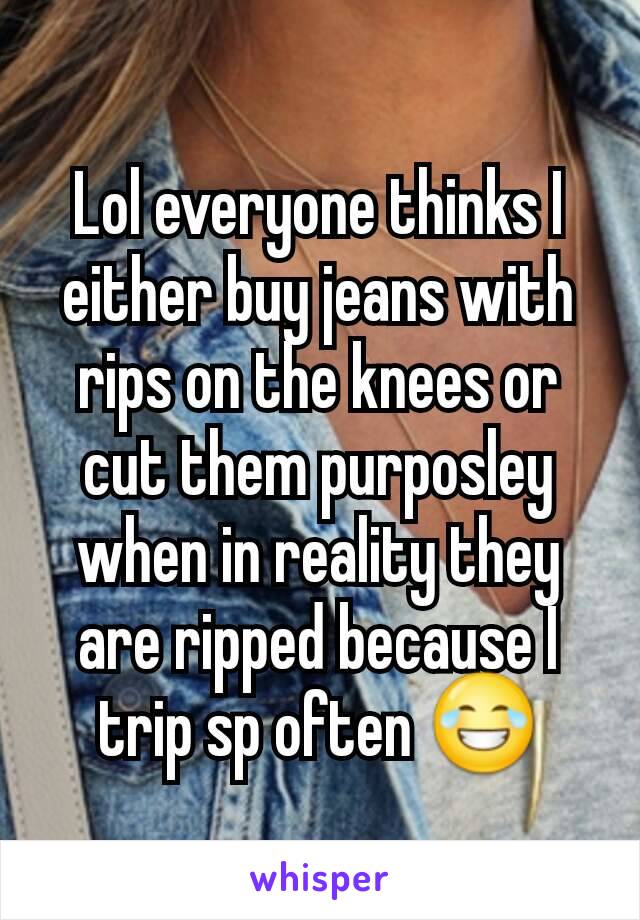 Lol everyone thinks I either buy jeans with rips on the knees or cut them purposley when in reality they are ripped because I trip sp often 😂