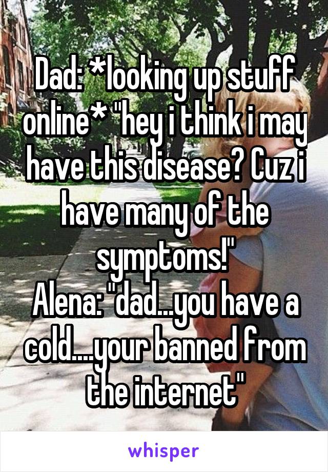 Dad: *looking up stuff online* "hey i think i may have this disease? Cuz i have many of the symptoms!"
Alena: "dad...you have a cold....your banned from the internet"