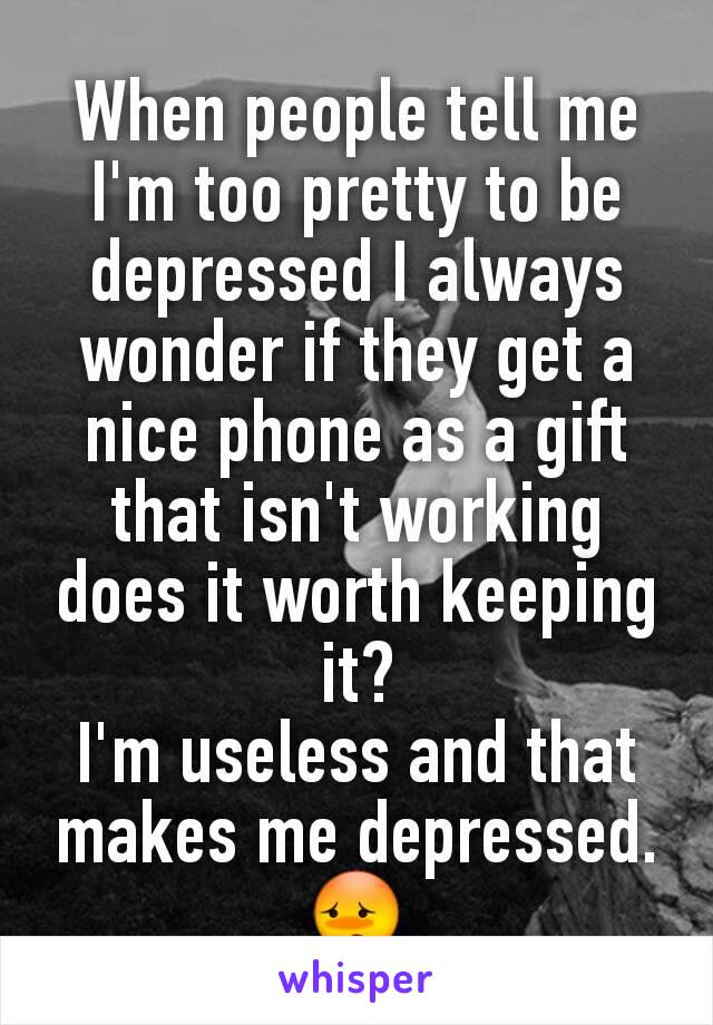 When people tell me I'm too pretty to be depressed I always wonder if they get a nice phone as a gift that isn't working does it worth keeping it?
I'm useless and that makes me depressed.😳