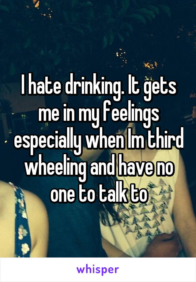 I hate drinking. It gets me in my feelings especially when Im third wheeling and have no one to talk to