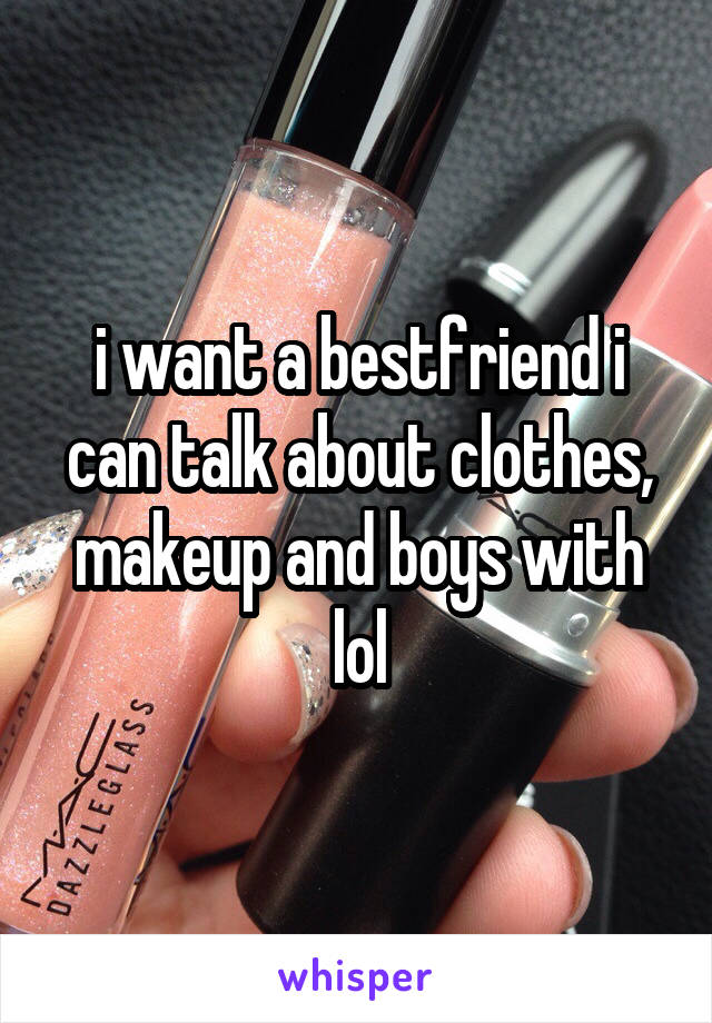 i want a bestfriend i can talk about clothes, makeup and boys with lol
