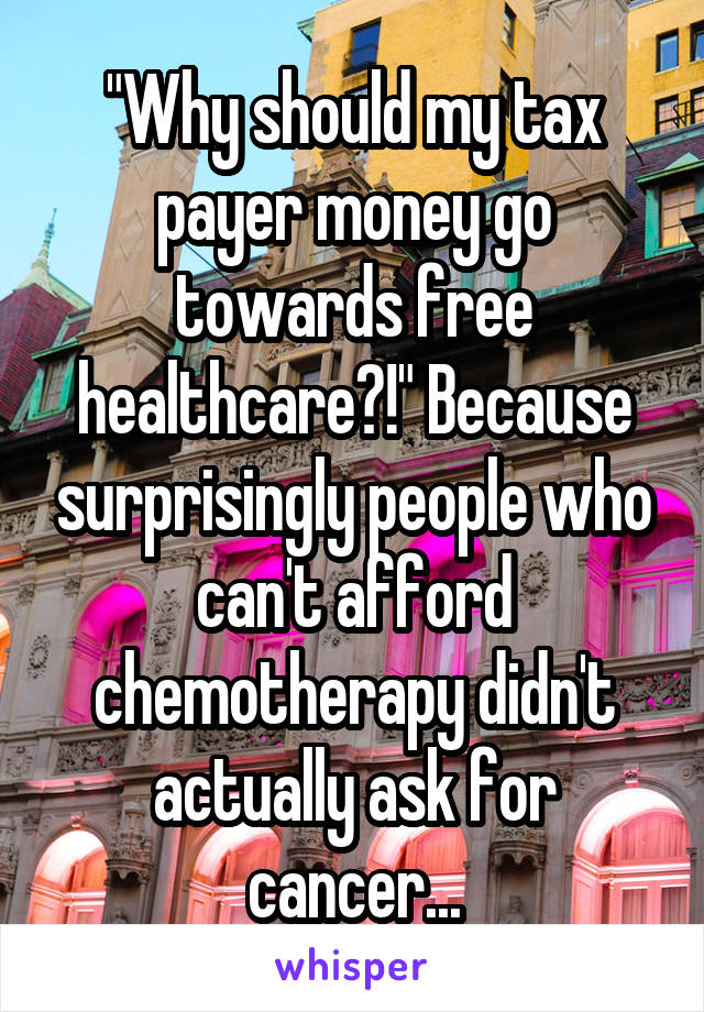 "Why should my tax payer money go towards free healthcare?!" Because surprisingly people who can't afford chemotherapy didn't actually ask for cancer...