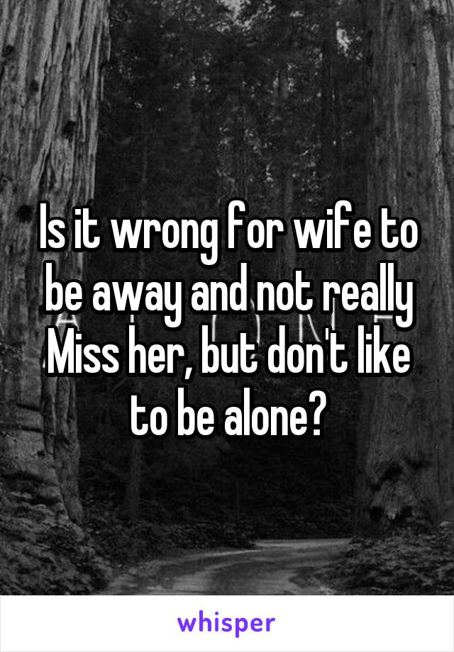 Is it wrong for wife to be away and not really
Miss her, but don't like to be alone?