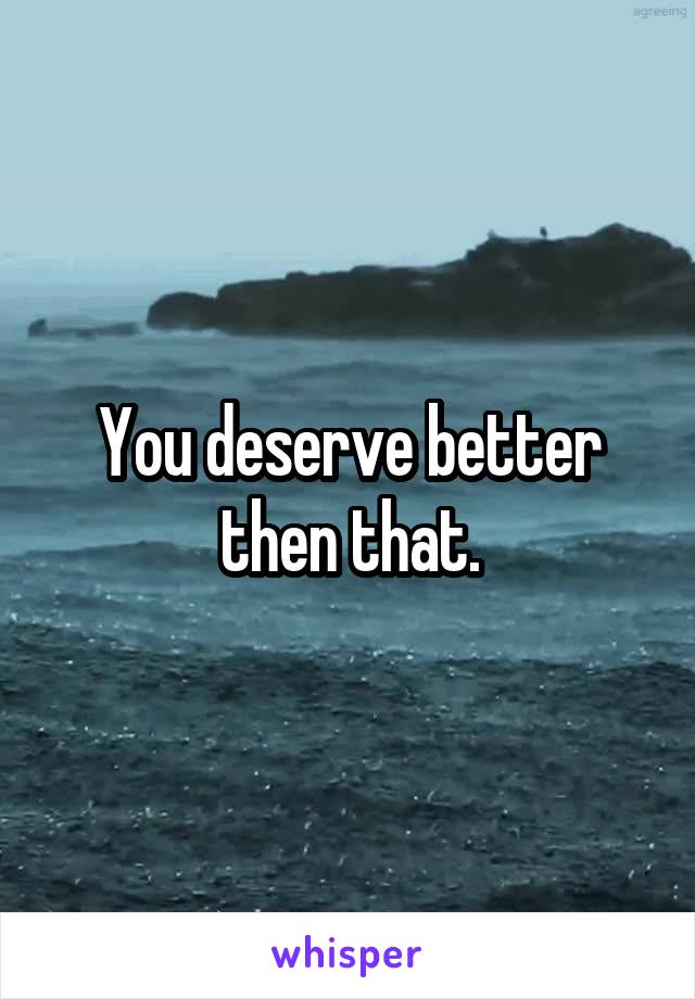You deserve better then that.