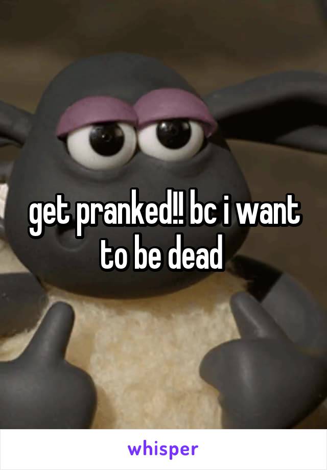 get pranked!! bc i want to be dead 