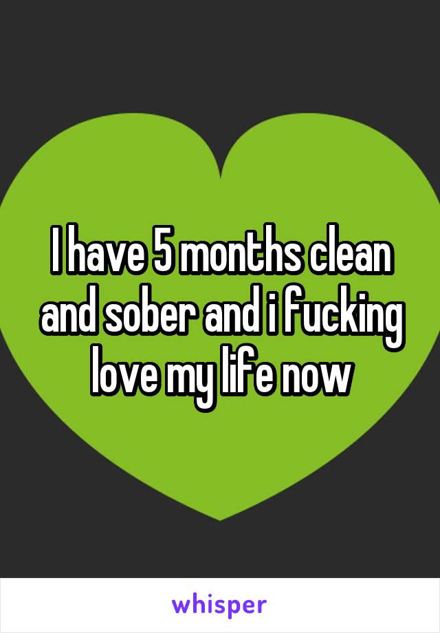 I have 5 months clean and sober and i fucking love my life now