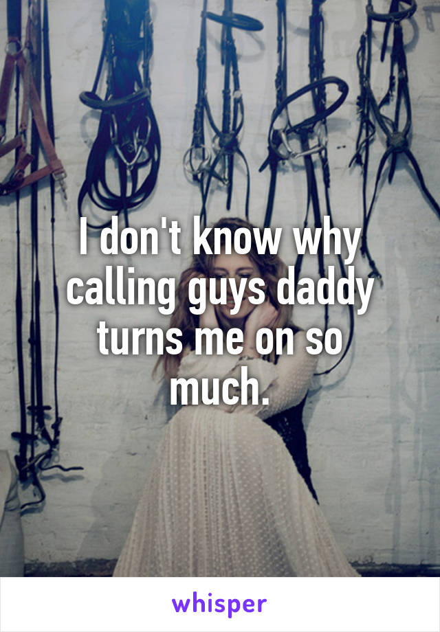 I don't know why calling guys daddy turns me on so
 much. 
