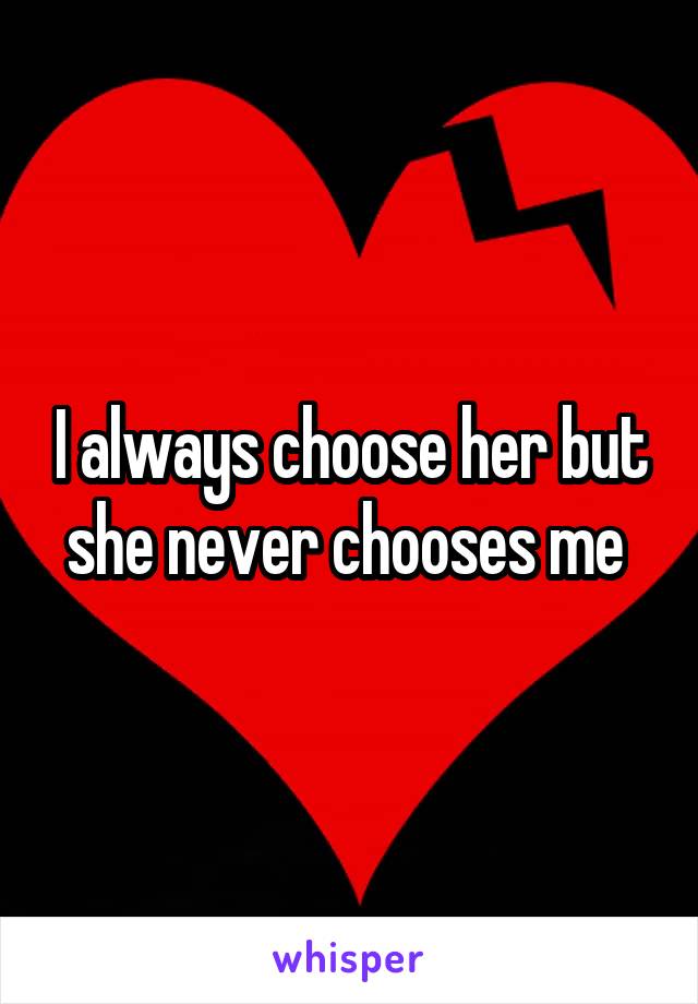 I always choose her but she never chooses me 