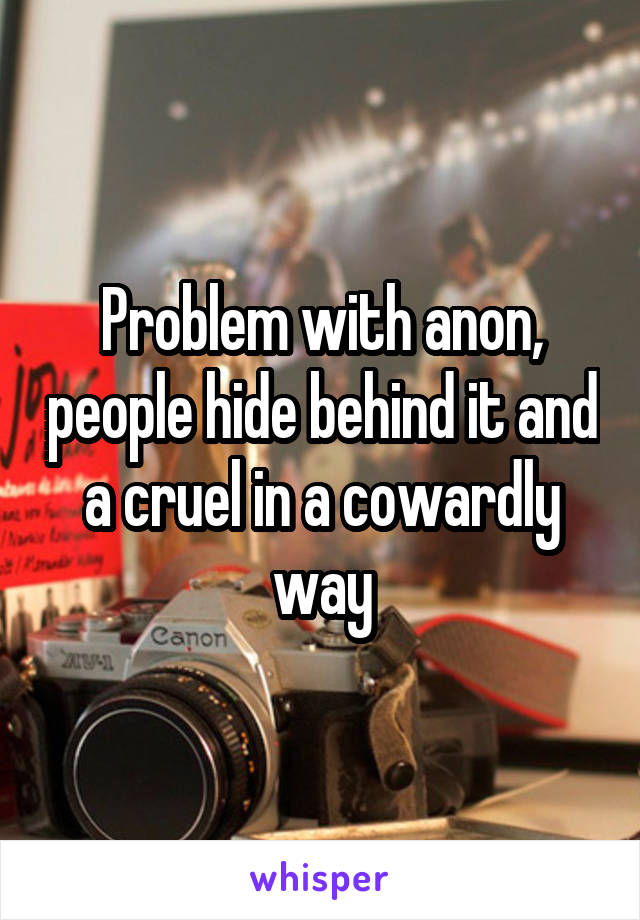 Problem with anon, people hide behind it and a cruel in a cowardly way