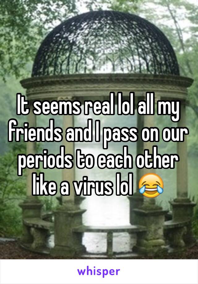 It seems real lol all my friends and I pass on our periods to each other like a virus lol 😂