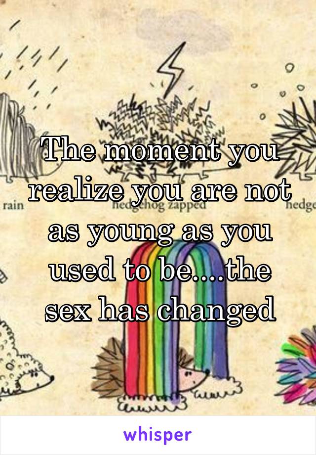 The moment you realize you are not as young as you used to be....the sex has changed