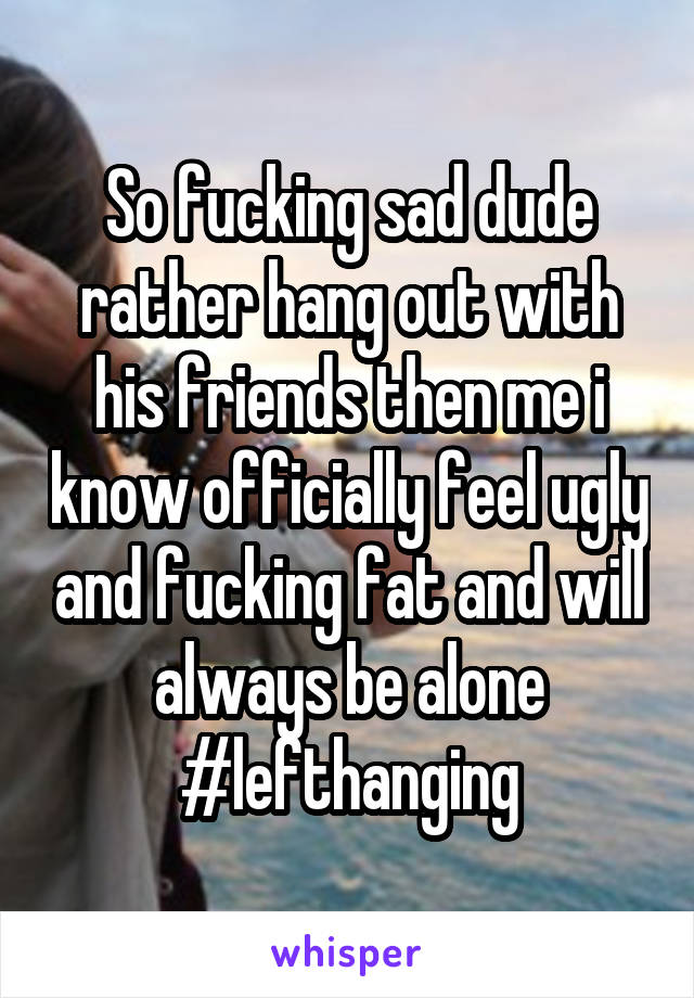 So fucking sad dude rather hang out with his friends then me i know officially feel ugly and fucking fat and will always be alone #lefthanging