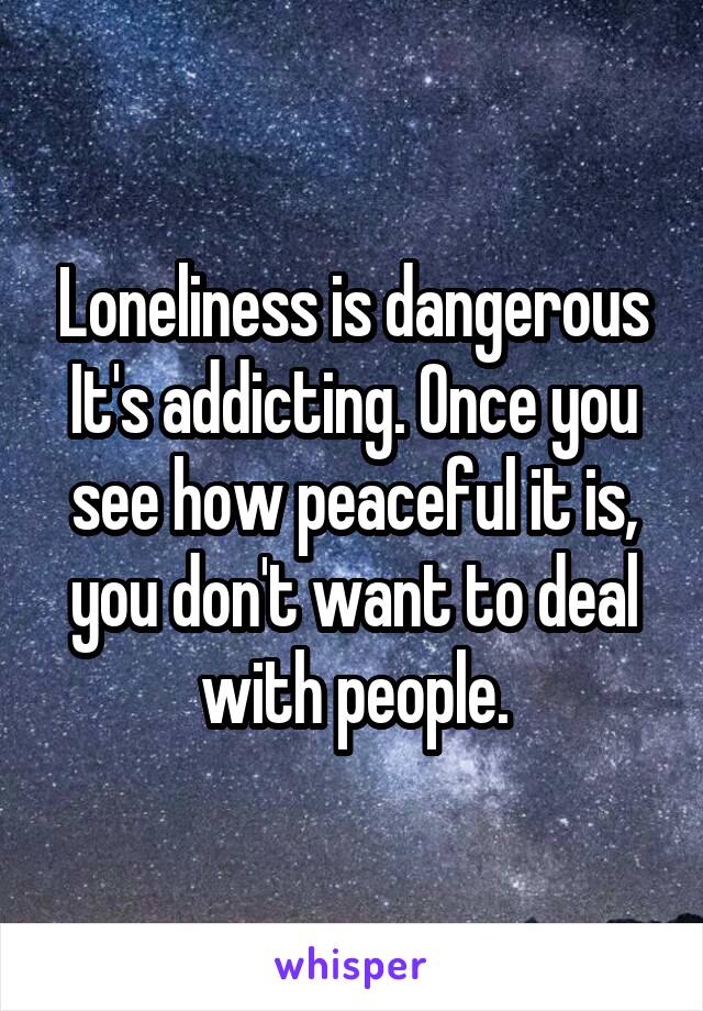 Loneliness is dangerous It's addicting. Once you see how peaceful it is, you don't want to deal with people.