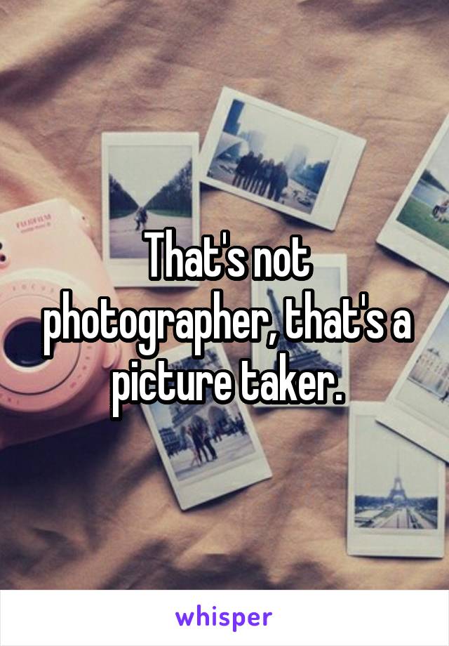 That's not photographer, that's a picture taker.