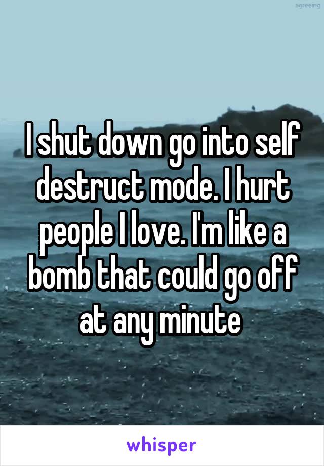 I shut down go into self destruct mode. I hurt people I love. I'm like a bomb that could go off at any minute 