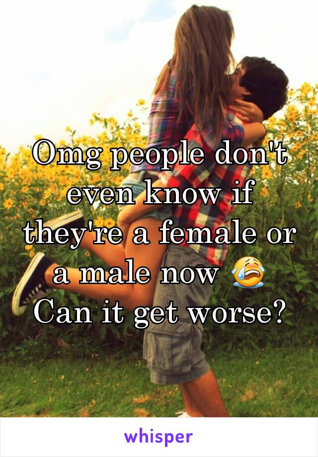 Omg people don't even know if they're a female or a male now 😭 Can it get worse?