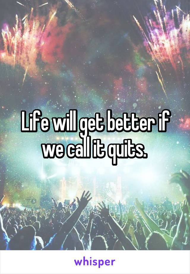 Life will get better if we call it quits. 