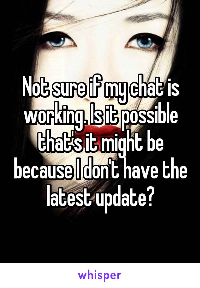 Not sure if my chat is working. Is it possible that's it might be because I don't have the latest update?