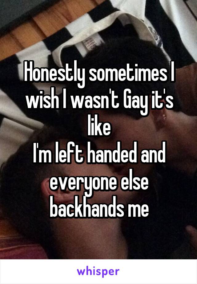 Honestly sometimes I wish I wasn't Gay it's like
I'm left handed and everyone else backhands me