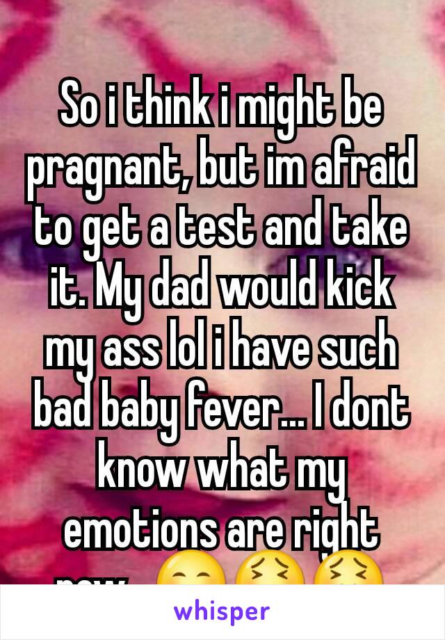 So i think i might be pragnant, but im afraid to get a test and take it. My dad would kick my ass lol i have such bad baby fever... I dont know what my emotions are right now...😊😫😖