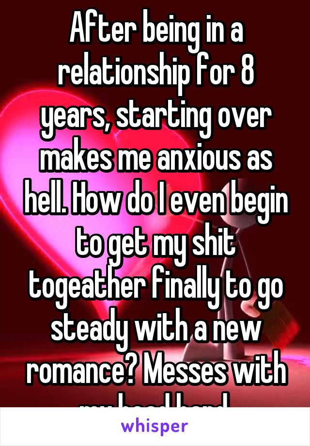After being in a relationship for 8 years, starting over makes me anxious as hell. How do I even begin to get my shit togeather finally to go steady with a new romance? Messes with my head hard.