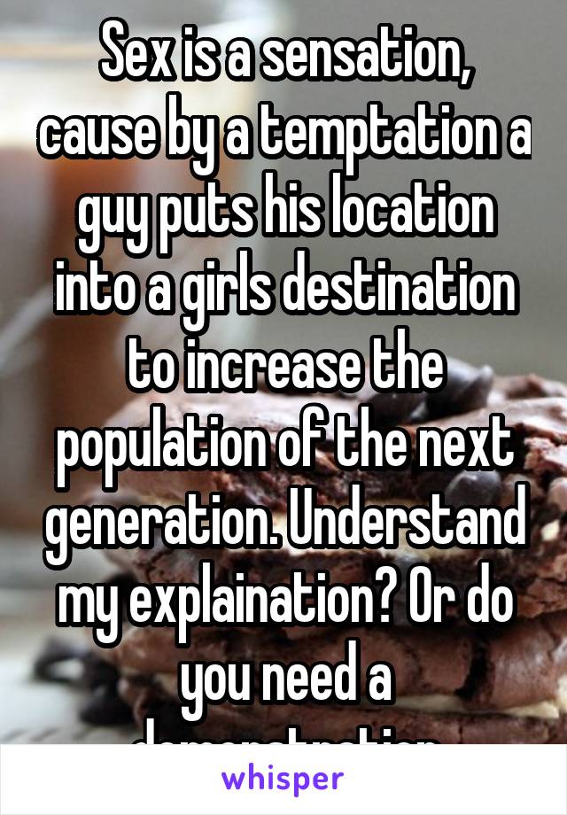 Sex is a sensation, cause by a temptation a guy puts his location into a girls destination to increase the population of the next generation. Understand my explaination? Or do you need a demonstration