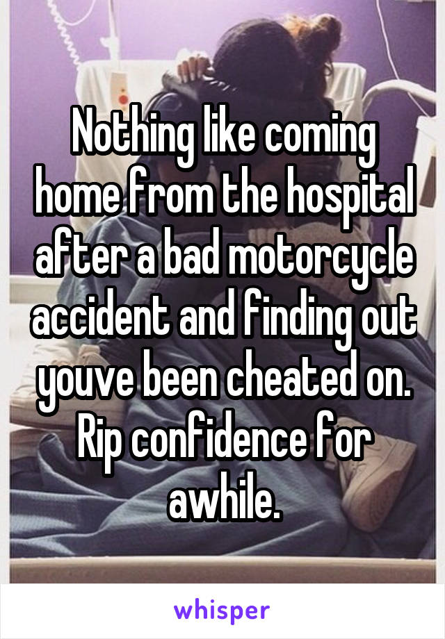 Nothing like coming home from the hospital after a bad motorcycle accident and finding out youve been cheated on. Rip confidence for awhile.