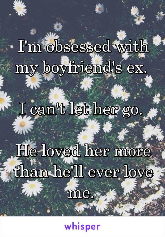 I'm obsessed with my boyfriend's ex. 

I can't let her go. 

He loved her more than he'll ever love me. 
