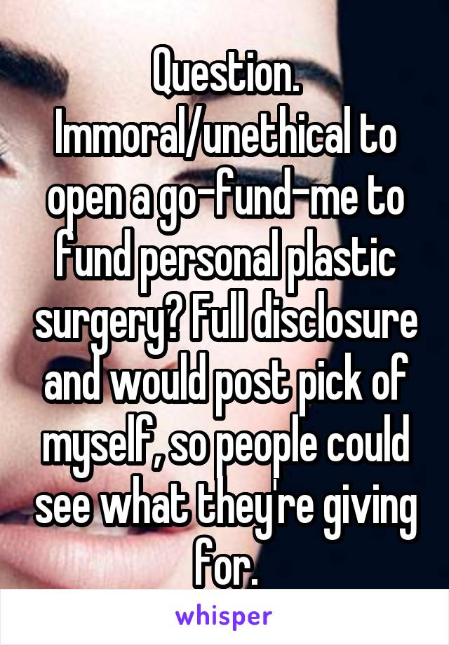 Question. Immoral/unethical to open a go-fund-me to fund personal plastic surgery? Full disclosure and would post pick of myself, so people could see what they're giving for.