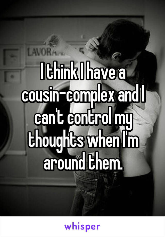 I think I have a cousin-complex and I can't control my thoughts when I'm around them.