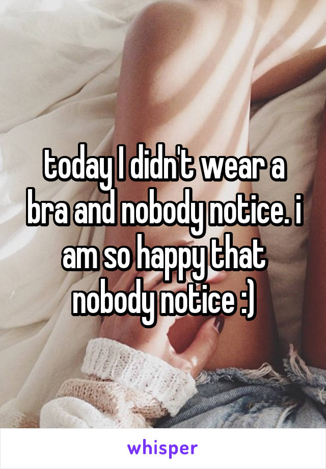 today I didn't wear a bra and nobody notice. i am so happy that nobody notice :)