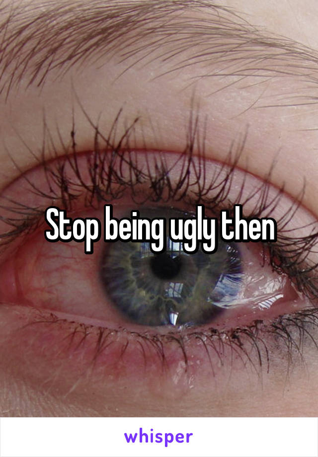 Stop being ugly then
