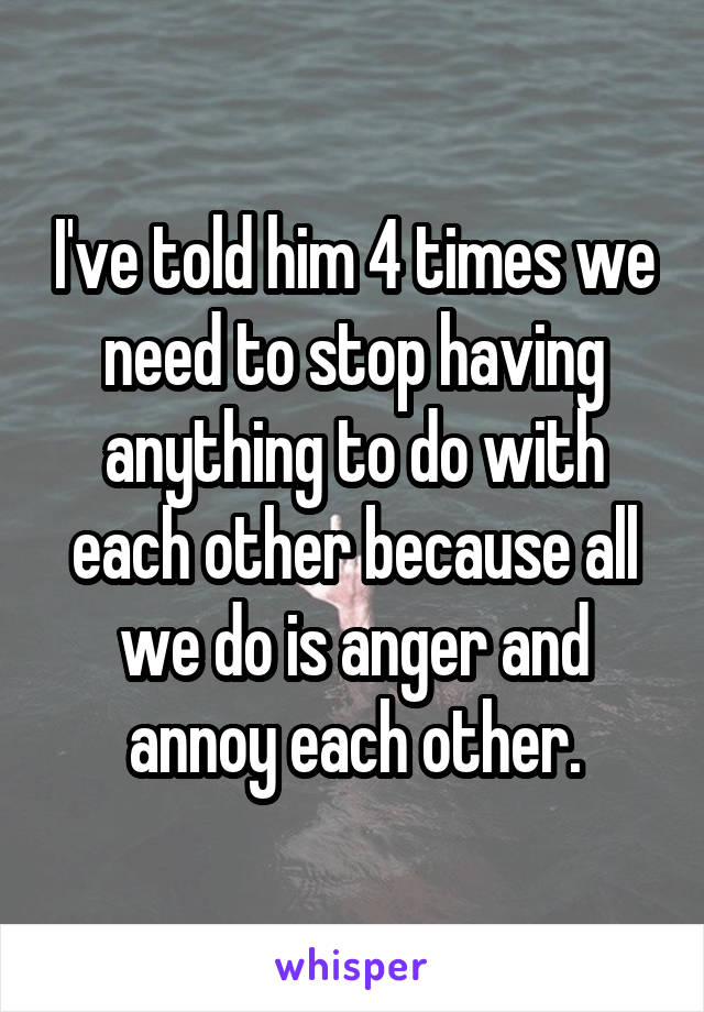 I've told him 4 times we need to stop having anything to do with each other because all we do is anger and annoy each other.
