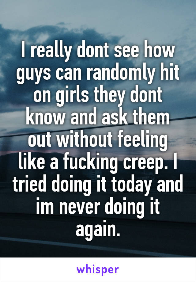 I really dont see how guys can randomly hit on girls they dont know and ask them out without feeling like a fucking creep. I tried doing it today and im never doing it again.