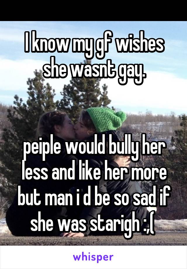 I know my gf wishes she wasnt gay.


peiple would bully her less and like her more but man i d be so sad if she was starigh :,( 