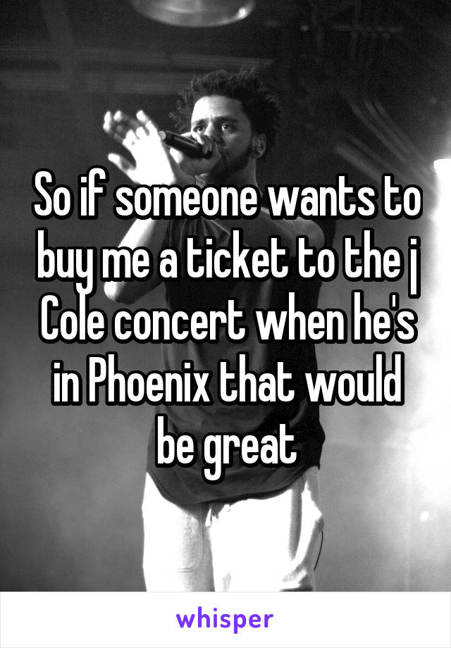 So if someone wants to buy me a ticket to the j Cole concert when he's in Phoenix that would be great