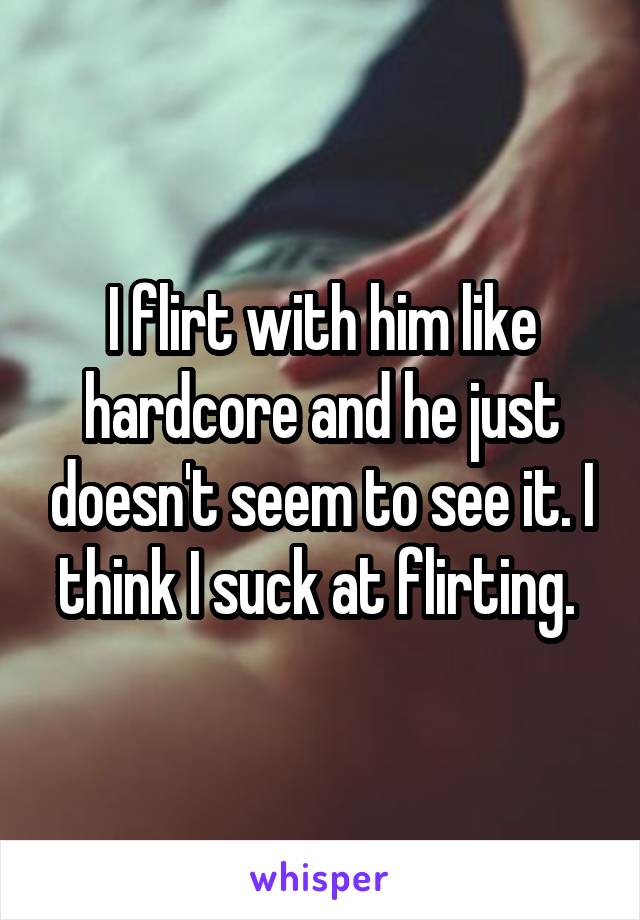 I flirt with him like hardcore and he just doesn't seem to see it. I think I suck at flirting. 