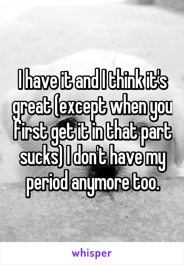 I have it and I think it's great (except when you first get it in that part sucks) I don't have my period anymore too.