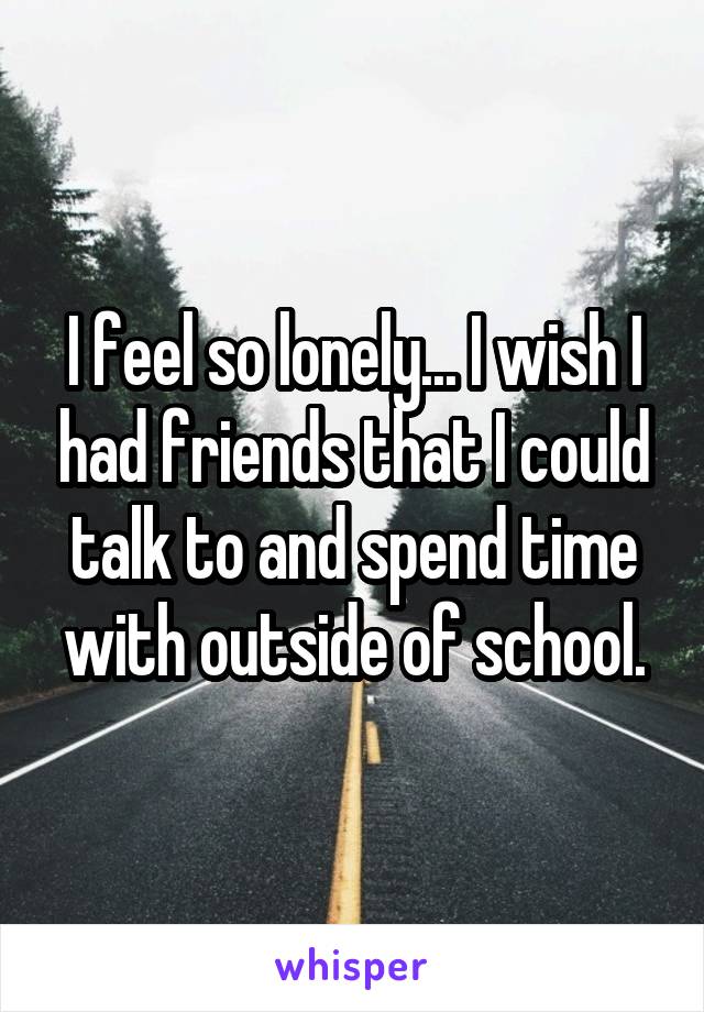 I feel so lonely... I wish I had friends that I could talk to and spend time with outside of school.
