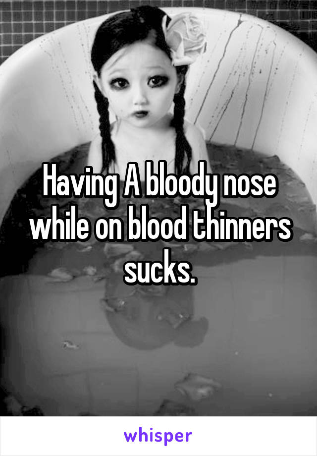 Having A bloody nose while on blood thinners sucks.