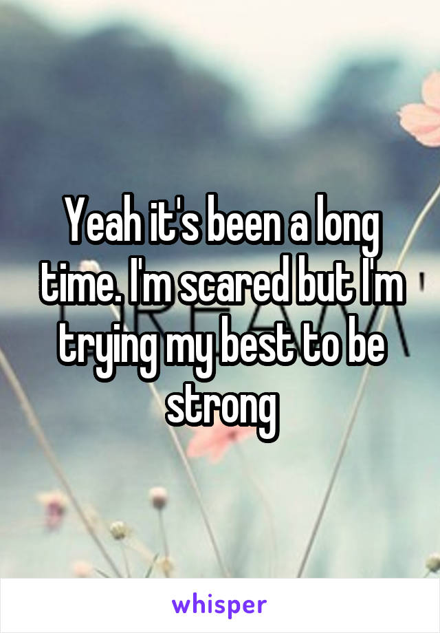 Yeah it's been a long time. I'm scared but I'm trying my best to be strong