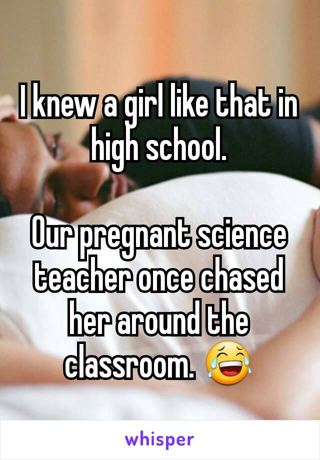 I knew a girl like that in high school.

Our pregnant science teacher once chased her around the classroom. 😂